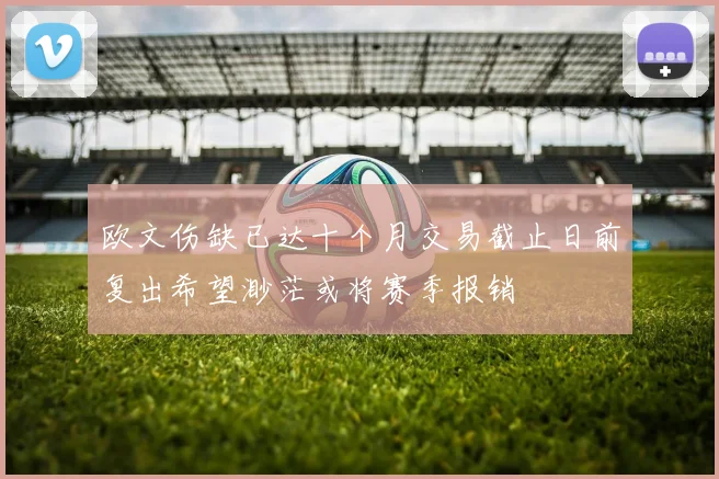 欧文伤缺已达十个月交易截止日前复出希望渺茫或将赛季报销