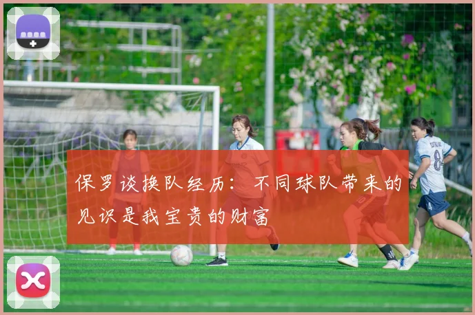 保罗谈换队经历：不同球队带来的见识是我宝贵的财富