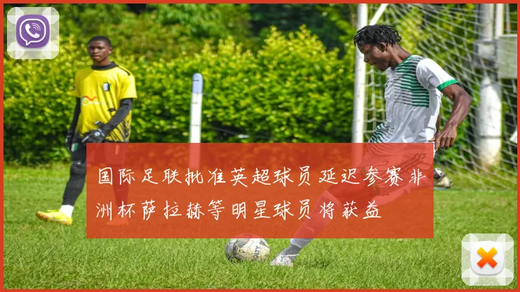 国际足联批准英超球员延迟参赛非洲杯萨拉赫等明星球员将获益