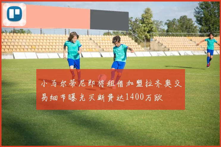小马尔蒂尼即将租借加盟拉齐奥交易细节曝光买断费达1400万欧