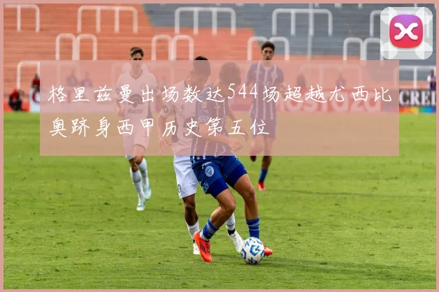 格里兹曼出场数达544场超越尤西比奥跻身西甲历史第五位