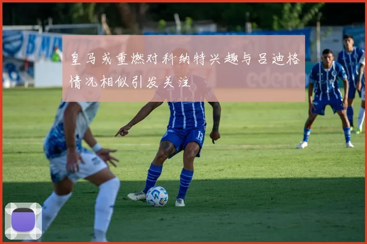 皇马或重燃对科纳特兴趣与吕迪格情况相似引发关注