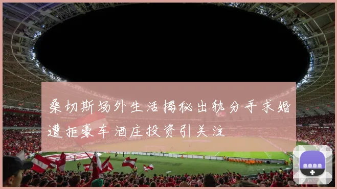 桑切斯场外生活揭秘出轨分手求婚遭拒豪车酒庄投资引关注