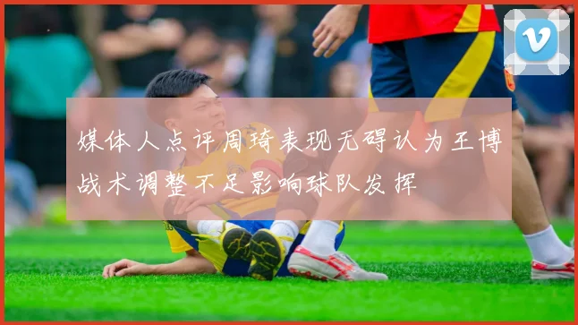 媒体人点评周琦表现无碍认为王博战术调整不足影响球队发挥