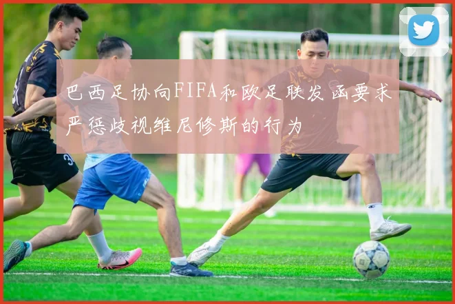 巴西足协向FIFA和欧足联发函要求严惩歧视维尼修斯的行为