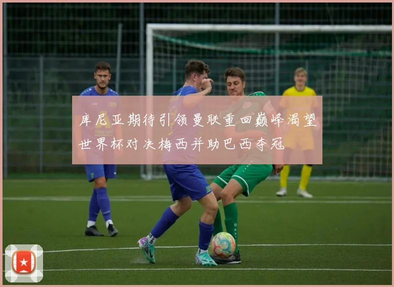 库尼亚期待引领曼联重回巅峰渴望世界杯对决梅西并助巴西夺冠