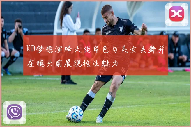 KD梦想演绎大佬角色与美女共舞并在镜头前展现枪法魅力