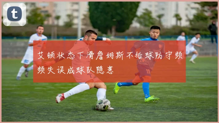 艾顿状态下滑詹姆斯不给球防守频频失误成球队隐患