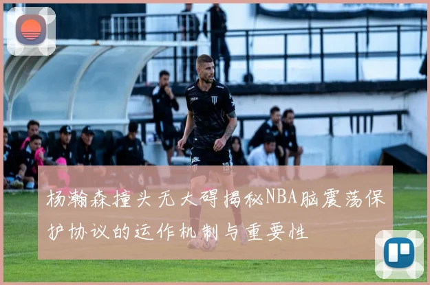 杨瀚森撞头无大碍揭秘NBA脑震荡保护协议的运作机制与重要性