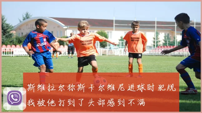 斯维拉尔称斯卡尔维尼进球时犯规我被他打到了头部感到不满