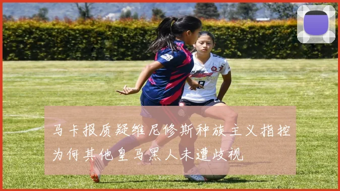 马卡报质疑维尼修斯种族主义指控为何其他皇马黑人未遭歧视
