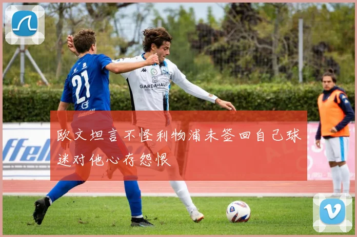 欧文坦言不怪利物浦未签回自己球迷对他心存怨恨