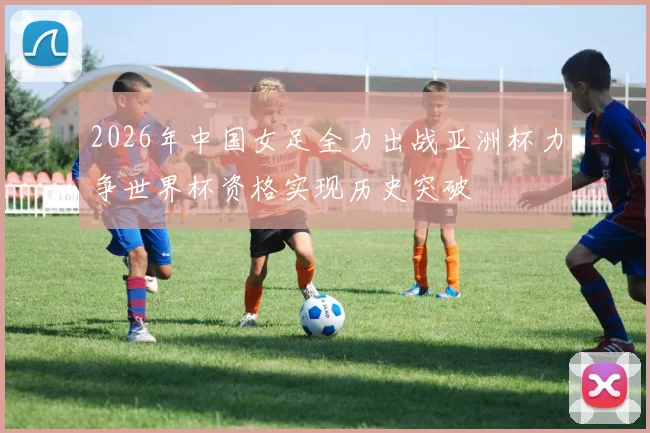 2026年中国女足全力出战亚洲杯力争世界杯资格实现历史突破