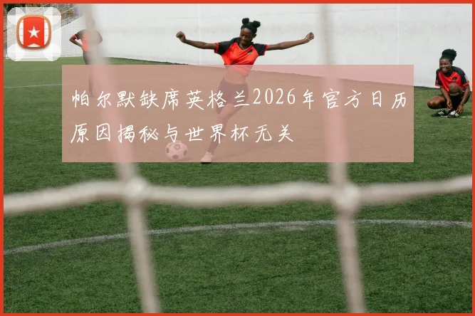 帕尔默缺席英格兰2026年官方日历原因揭秘与世界杯无关