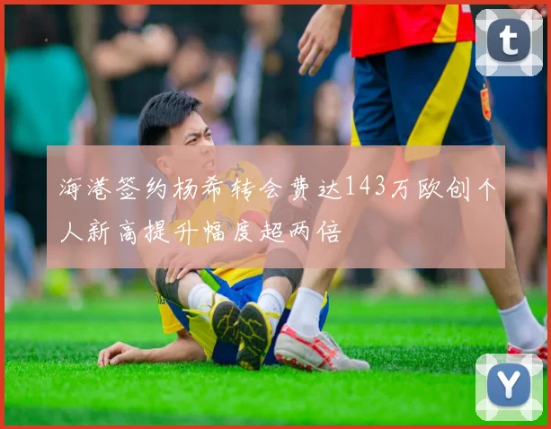 海港签约杨希转会费达143万欧创个人新高提升幅度超两倍