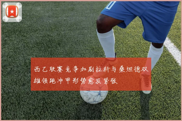 西乙联赛竞争加剧拉科与桑坦德双雄领跑冲甲形势愈发紧张