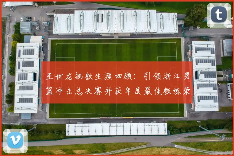 王世龙执教生涯回顾：引领浙江男篮冲击总决赛并获年度最佳教练荣誉