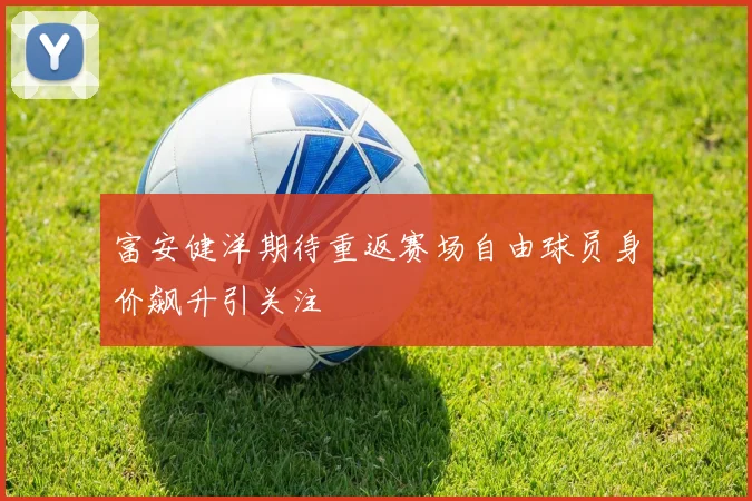 富安健洋期待重返赛场自由球员身价飙升引关注